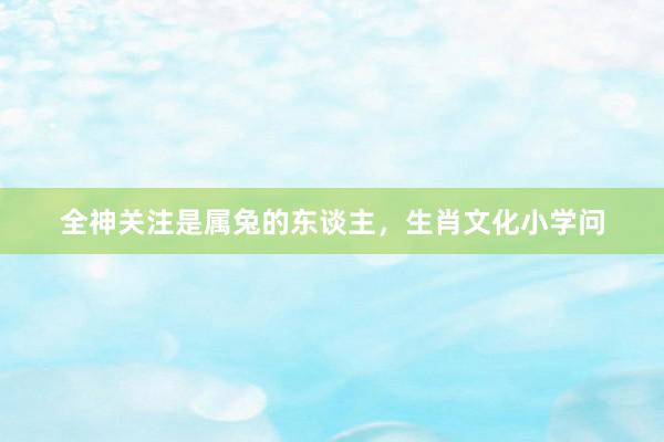 全神关注是属兔的东谈主，生肖文化小学问