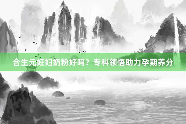 合生元妊妇奶粉好吗？专科领悟助力孕期养分
