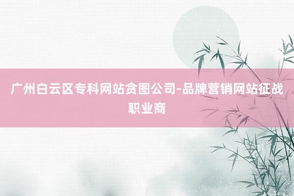 广州白云区专科网站贪图公司-品牌营销网站征战职业商