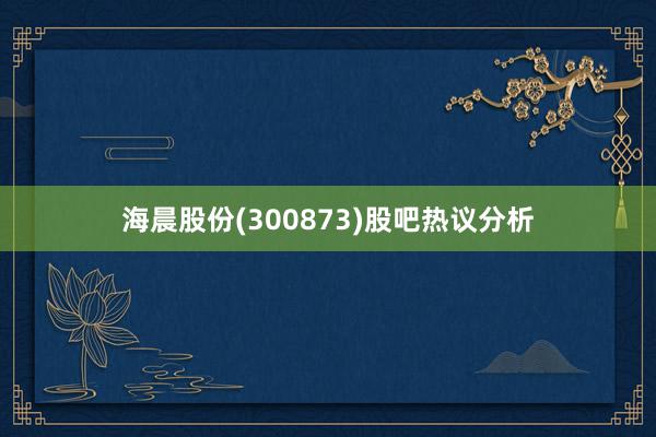 海晨股份(300873)股吧热议分析