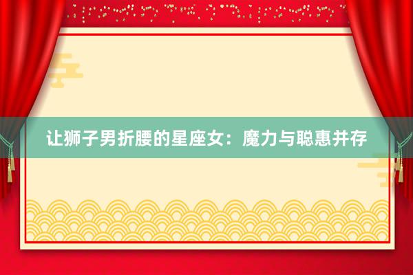 让狮子男折腰的星座女：魔力与聪惠并存