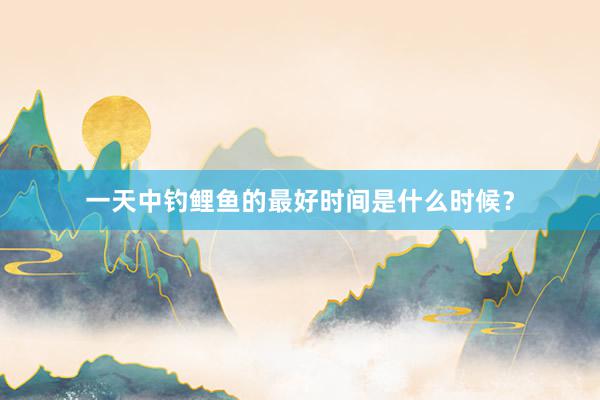 一天中钓鲤鱼的最好时间是什么时候？